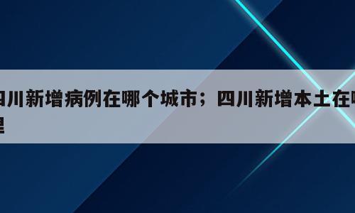 四川新增病例在哪个城市；四川新增本土在哪里