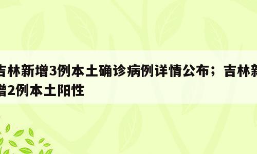吉林新增3例本土确诊病例详情公布；吉林新增2例本土阳性