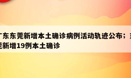 广东东莞新增本土确诊病例活动轨迹公布；东莞新增19例本土确诊