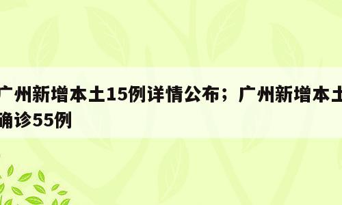 广州新增本土15例详情公布；广州新增本土确诊55例