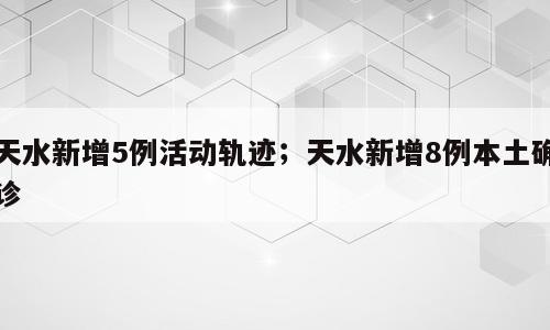 天水新增5例活动轨迹；天水新增8例本土确诊