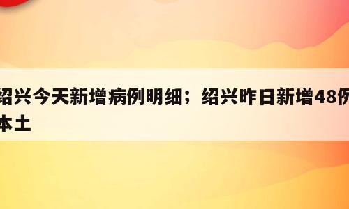绍兴今天新增病例明细；绍兴昨日新增48例本土