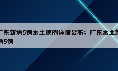 广东新增5例本土病例详情公布；广东本土新增5例