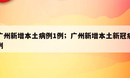 广州新增本土病例1例；广州新增本土新冠病例