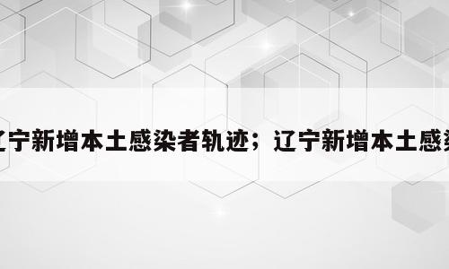辽宁新增本土感染者轨迹；辽宁新增本土感染