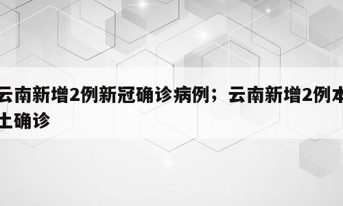 云南新增2例新冠确诊病例；云南新增2例本土确诊
