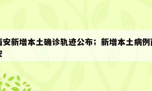 西安新增本土确诊轨迹公布；新增本土病例西安