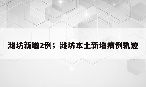 潍坊新增2例；潍坊本土新增病例轨迹