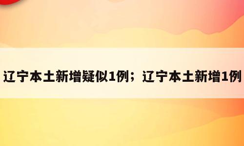 辽宁本土新增疑似1例；辽宁本土新增1例