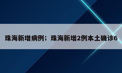 珠海新增病例；珠海新增2例本土确诊6
