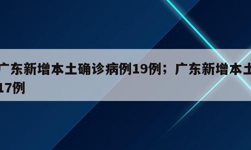 广东新增本土确诊病例19例；广东新增本土17例