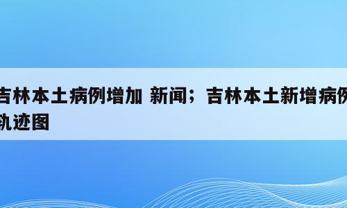 吉林本土病例增加 新闻；吉林本土新增病例轨迹图