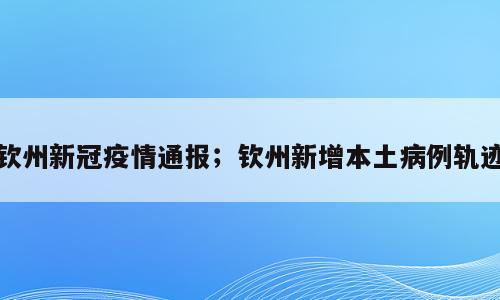 钦州新冠疫情通报；钦州新增本土病例轨迹