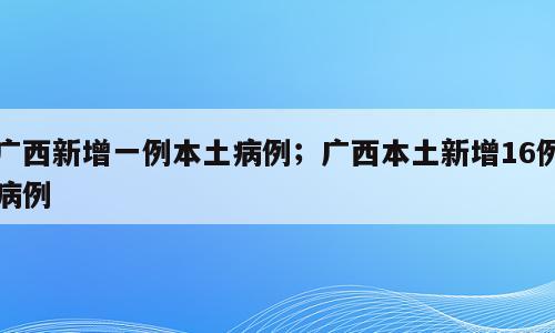 广西新增一例本土病例；广西本土新增16例病例