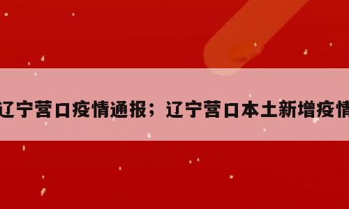 辽宁营口疫情通报；辽宁营口本土新增疫情
