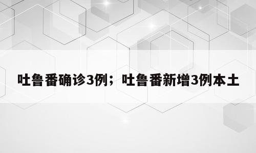 吐鲁番确诊3例；吐鲁番新增3例本土