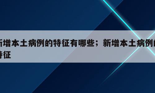 新增本土病例的特征有哪些；新增本土病例的特征