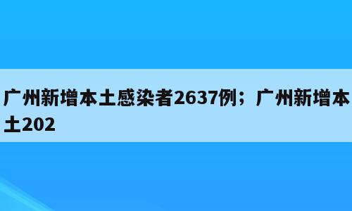 广州新增本土感染者2637例；广州新增本土202