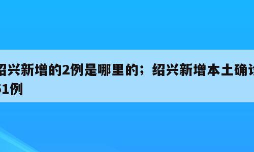 绍兴新增的2例是哪里的；绍兴新增本土确诊51例