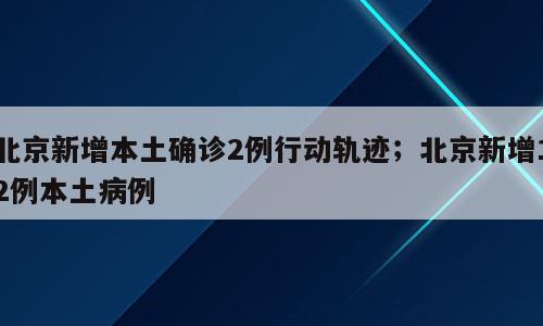 北京新增本土确诊2例行动轨迹；北京新增12例本土病例