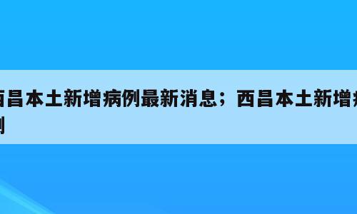 西昌本土新增病例最新消息；西昌本土新增病例