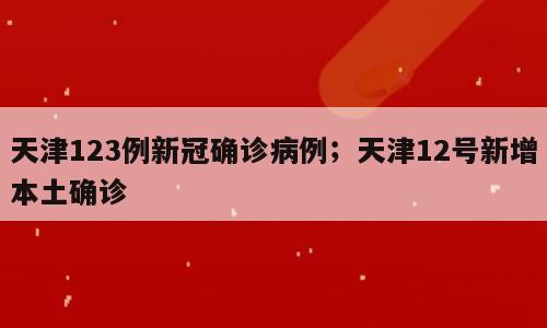 天津123例新冠确诊病例；天津12号新增本土确诊