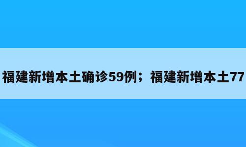 福建新增本土确诊59例；福建新增本土77
