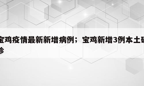 宝鸡疫情最新新增病例；宝鸡新增3例本土确诊