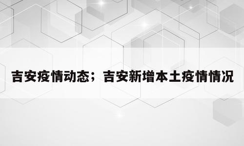 吉安疫情动态；吉安新增本土疫情情况