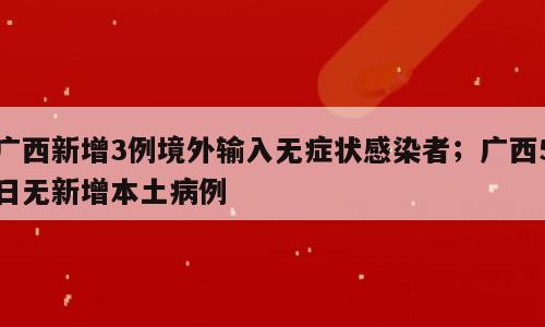 广西新增3例境外输入无症状感染者；广西5日无新增本土病例