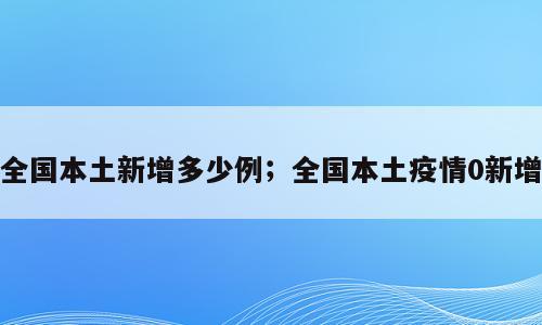 全国本土新增多少例；全国本土疫情0新增