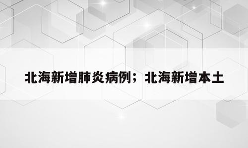 北海新增肺炎病例；北海新增本土