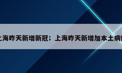 上海昨天新增新冠；上海昨天新增加本土病例