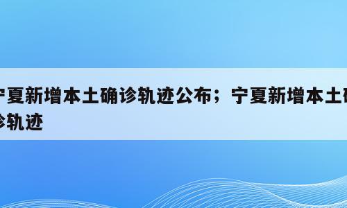 宁夏新增本土确诊轨迹公布；宁夏新增本土确诊轨迹