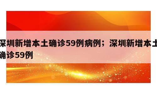 深圳新增本土确诊59例病例；深圳新增本土确诊59例