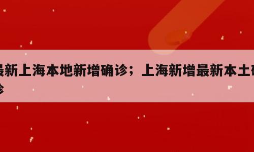 最新上海本地新增确诊；上海新增最新本土确诊