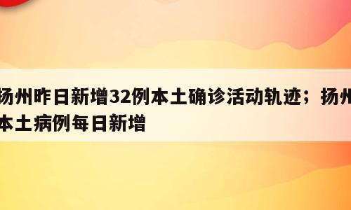 扬州昨日新增32例本土确诊活动轨迹；扬州本土病例每日新增