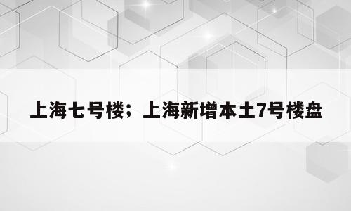上海七号楼；上海新增本土7号楼盘