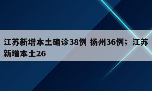 江苏新增本土确诊38例 扬州36例；江苏新增本土26