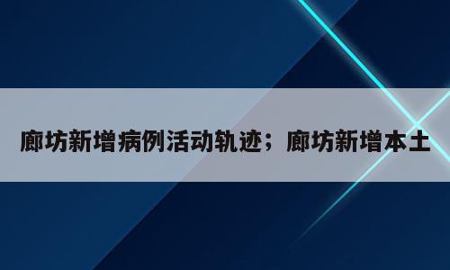 廊坊新增病例活动轨迹；廊坊新增本土