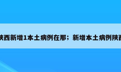陕西新增1本土病例在那；新增本土病例陕西
