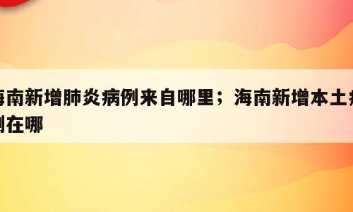 海南新增肺炎病例来自哪里；海南新增本土病例在哪