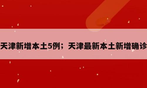 天津新增本土5例；天津最新本土新增确诊