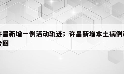 许昌新增一例活动轨迹；许昌新增本土病例趋势图