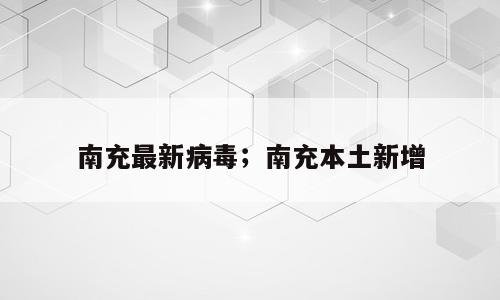 南充最新病毒；南充本土新增