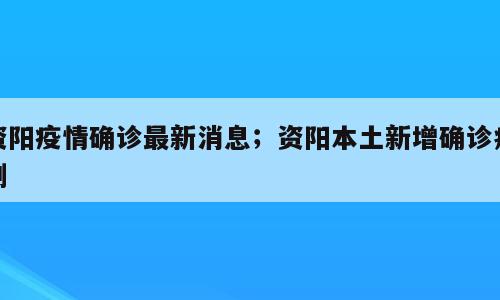 资阳疫情确诊最新消息；资阳本土新增确诊病例
