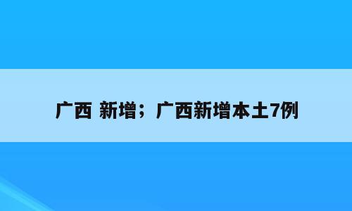 广西 新增；广西新增本土7例