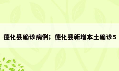德化县确诊病例；德化县新增本土确诊5
