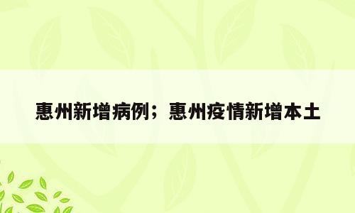 惠州新增病例；惠州疫情新增本土