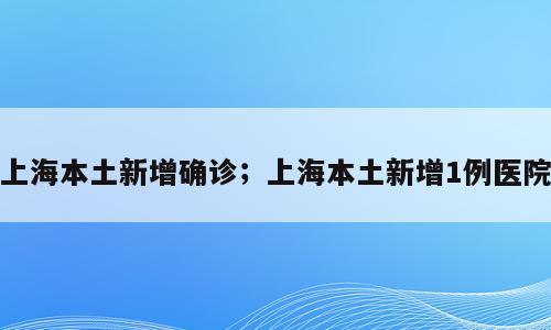 上海本土新增确诊；上海本土新增1例医院
